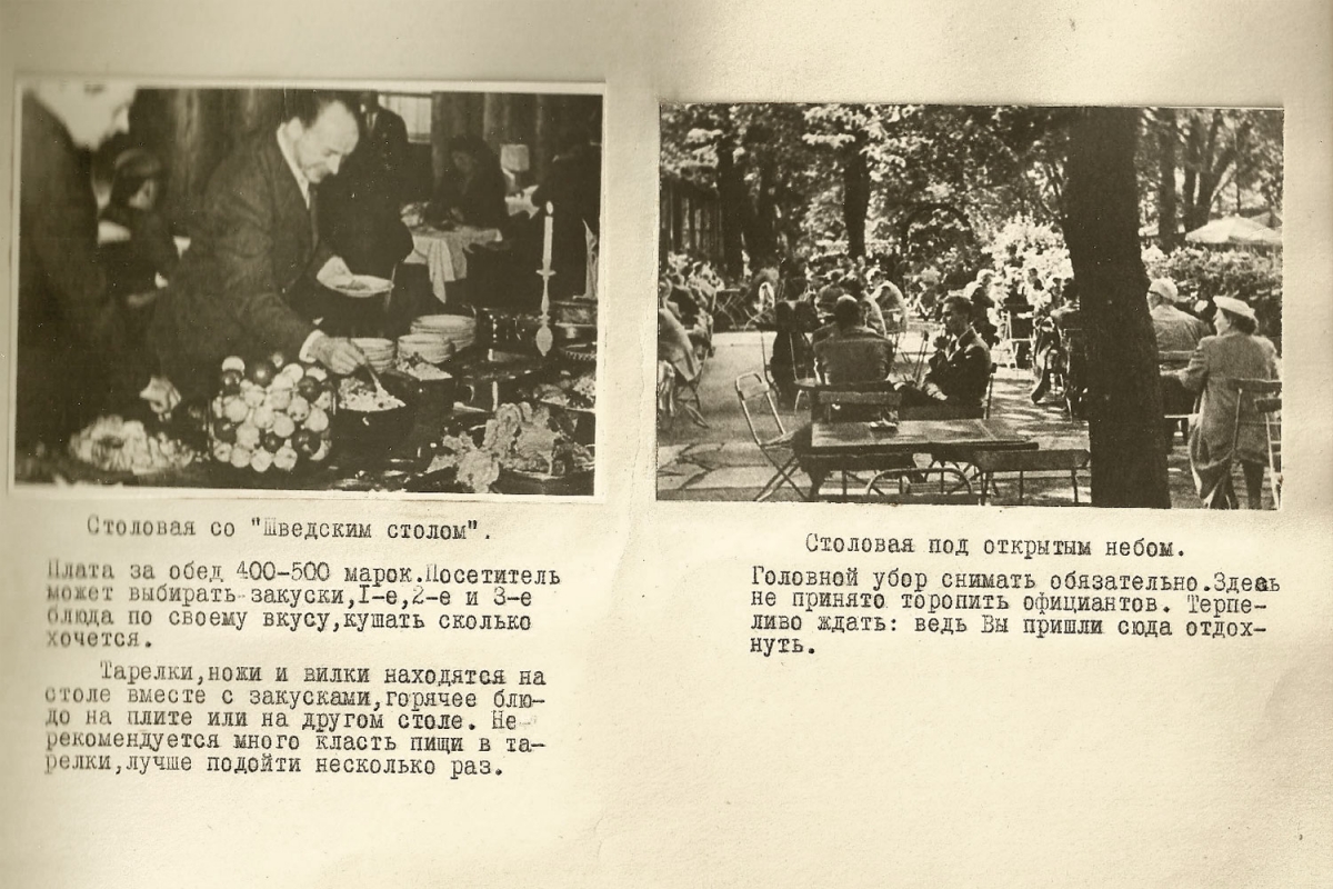 1. Столовая со "шведским столом". Плата за обед 400-500 марок. Посетитель может выбирать закуски, первое, второе и третье блюда по своему вкусу, кушать сколько хочется. Тарелки ножи и вилки находится на столе вместе с закусками, горячие блюда на плите или на другом столе. Не рекомендуется много класть пищи в тарелки, лучше подойти несколько раз. 2. Столовая под открытым небом. Головной убор снимать обязательно. Здесь не принято торопить официантов. Терпеливо ждать: ведь вы пришли сюда отдохнуть.  
